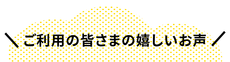 ご利用の皆さまの嬉しいお声‼